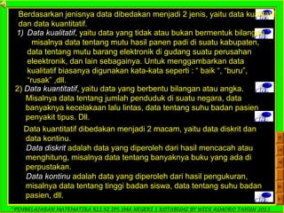 *PEMBELAJARAN MATEMATIKA KLS XI IPS SMA NEGERI 1 KOTABUMI BY WIDI ASMORO TAHUN 2013
Clik
Berdasarkan jenisnya data dibedakan menjadi 2 jenis, yaitu data kualitatif
dan data kuantitatif.
Clik
1) Data kualitatif, yaitu data yang tidak atau bukan bermentuk bilangan,
misalnya data tentang mutu hasil panen padi di suatu kabupaten,
data tentang mutu barang elektronik di gudang suatu perusahan
eleektronik, dan lain sebagainya. Untuk menggambarkan data
kualitatif biasanya digunakan kata-kata seperti : “ baik “, “buru”,
“rusak” ,dll.
Clik2) Data kuantitatif, yaitu data yang berbentu bilangan atau angka.
Misalnya data tentang jumlah penduduk di suatu negara, data
banyaknya kecelakaan lalu lintas, data tentang suhu badan pasien
penyakit tipus. Dll. Clik
Data kuantitatif dibedakan menjadi 2 macam, yaitu data diskrit dan
data kontinu.
Data diskrit adalah data yang diperoleh dari hasil mencacah atau
menghitung, misalnya data tentang banyaknya buku yang ada di
perpustakan.
Data kontinu adalah data yang diperoleh dari hasil pengukuran,
misalnya data tentang tinggi badan siswa, data tentang suhu badan
pasien, dll.
Clik
 