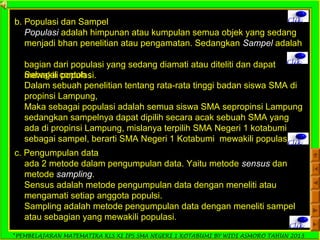 *PEMBELAJARAN MATEMATIKA KLS XI IPS SMA NEGERI 1 KOTABUMI BY WIDI ASMORO TAHUN 2013
Clikb. Populasi dan Sampel
Populasi adalah himpunan atau kumpulan semua objek yang sedang
menjadi bhan penelitian atau pengamatan. Sedangkan Sampel adalah
bagian dari populasi yang sedang diamati atau diteliti dan dapat
mewakili populasi.
Clik
Sebagai contoh :
Dalam sebuah penelitian tentang rata-rata tinggi badan siswa SMA di
propinsi Lampung,
Maka sebagai populasi adalah semua siswa SMA sepropinsi Lampung
sedangkan sampelnya dapat dipilih secara acak sebuah SMA yang
ada di propinsi Lampung, mislanya terpilih SMA Negeri 1 kotabumi
sebagai sampel, berarti SMA Negeri 1 Kotabumi mewakili populasi.Clik
c. Pengumpulan data
ada 2 metode dalam pengumpulan data. Yaitu metode sensus dan
metode sampling.
Sensus adalah metode pengumpulan data dengan meneliti atau
mengamati setiap anggota populsi.
Sampling adalah metode pengumpulan data dengan meneliti sampel
atau sebagian yang mewakili populasi.
Clik
 