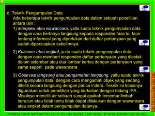 *PEMBELAJARAN MATEMATIKA KLS XI IPS SMA NEGERI 1 KOTABUMI BY WIDI ASMORO TAHUN 2013
Clik
d. Teknik Pengumpulan Data
Ada beberapa teknik pengumpulan data dalam sebuah penelitian,
antara lain :
1) interpiew atau wawancara, yaitu suatu teknik pengumpulan data
dengan cara bertanya langsung kepada responden face to face
tentang informasi yang diperlukan dari daftar pertanyaan yang
sudah dipersiapkan sebelimnya. Clik
2) Kuisoner atau angket, yaitu suatu teknik pengumpulan data
dengan cara memberi responden daftar pertanyaan yang dicetak
dalam selembar atau dua lembar kertas dengan pertanyaan yang
sama seperti pada wawancara
Clik
3) Obsevasi langsung atau pengamatan langsung, yaitu suatu teknik
pengumpulan data dengan cara mengamati objek yang sedang
diteliti secara langsung dengan panca indera. Teknik ini biasanya
digunakan untuk penelitian yang berkaitan dengan bidang IPA .
Misalnya meneliti air sebuah sungai apakah tercemar limbah
beracun atau tidak tentu tidak dapat dilakukan dengan wawancara
atau angket dalam pengumpulan datanya.
Clik
 