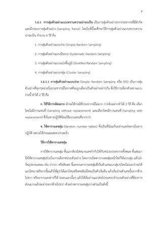 7
1.6.1 กำรสุ่มตัวอย่ำงแบบทรำบควำมน่ำจะเป็น เป็นการสุ่มตัวอย่างจากประชากรที่มีจากัด
และมีกรอบการสุ่มตัวอย่าง (Sampling frame) โดยในที่นี้จะศึกษาวิธีการสุ่มตัวอย่างแบบทราบความ
น่าจะเป็น จานวน 4 วิธี คือ
1. การสุ่มตัวอย่างแบบง่าย (Simple Random Sampling)
2. การสุ่มตัวอย่างแบบมีระบบ (Systematic Random Sampling)
3. การสุ่มตัวอย่างแบบแบ่งชั้นภูมิ (Stratified Random Sampling)
4. การสุ่มตัวอย่างแบบกลุ่ม (Cluster Sampling)
1.6.1.1 กำรสุ่มตัวอย่ำงแบบง่ำย (Simple Random Sampling หรือ SRS) เป็นการสุ่ม
ตัวอย่างที่ทุกๆหน่วยในประชากรมีโอกาสที่จะถูกเลือกเป็นตัวอย่างเท่าๆกัน ซึ่งวิธีการเลือกตัวอย่างแบบ
ง่ายนี้ ทาได้ 2 วิธี คือ
ก. ใช้วิธีกำรจัดฉลำก มักจะใช้กรณีที่ประชากรมีไม่มาก การจับฉลากทาได้ 2 วิธี คือ เลือก
โดยไม่มีการแทนที่ (Sampling without replacement) และเลือกโดยมีการแทนที่ (Sampling with
replacement) ซึ่งในทางปฏิบัตินิยมใช้แบบแทนที่มากกว่า
ข. ใช้ตำรำงเลขสุ่ม (Random number tables) ซึ่งเป็นที่นิยมกันอย่างแพร่หลายในทาง
ปฏิบัติ เพราะใช้ง่ายและสะดวกรวดเร็ว
วิธีกำรใช้ตำรำงเลขสุ่ม
การใช้ตารางเลขสุ่ม ขั้นแรกต้องใส่หมายเลขกากับให้กับหน่วยประชากรทั้งหมด ขั้นต่อมา
จึงใช้ตารางเลขสุ่มช่วยในการเลือกหน่วยตัวอย่าง โดยการเปิดตารางเลขสุ่มหน้าใดก็ได้แบบสุ่ม แล้วนา
วัตถุปลายแหลม เช่น ปากกา หรือดินสอ จิ้มลงบนตารางเลขสุ่มที่เป็นตัวเลขแบบสุ่มๆ(โดยไม่มองว่าจะได้
แถวไหน) หลังจากจิ้มแล้วให้ดูว่าได้แถวไหนหรือคอลัมน์ไหนเป็นตัวเริ่มต้น แล้วเริ่มอ่านตัวเลขนั้นจากซ้าย
ไปขวา หรือจากบนลงล่างก็ได้ จนจบแถวนั้นๆ แล้วให้เริ่มอ่านแถวต่อไปจนครบจานวนตัวอย่างที่ต้องการ
ส่วนมากแล้วจะอ่านจากซ้ายไปขวา ตัวอย่างตารางเลขสุ่มบางส่วนเป็นดังนี้
 