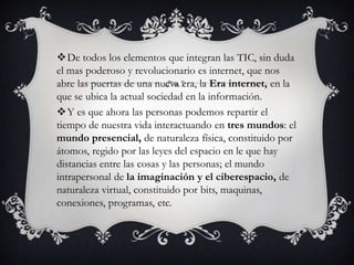 De todos los elementos que integran las TIC, sin duda
el mas poderoso y revolucionario es internet, que nos
abre las puertas de una nueva era, la Era internet, en la
que se ubica la actual sociedad en la información.
Y es que ahora las personas podemos repartir el
tiempo de nuestra vida interactuando en tres mundos: el
mundo presencial, de naturaleza física, constituido por
átomos, regido por las leyes del espacio en le que hay
distancias entre las cosas y las personas; el mundo
intrapersonal de la imaginación y el ciberespacio, de
naturaleza virtual, constituido por bits, maquinas,
conexiones, programas, etc.
 