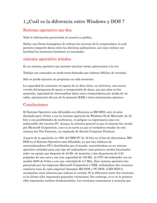 1.¿Cuál es la diferencia entre Windows y DOS ?
Sistema operativo ms-dos
Toda la información presentada al usuario es gráfica.
Define una forma homogénea de utilizar los recursos de la computadora, lo cual
permite compartir datos entre las distintas aplicaciones, así como utilizar con
facilidad los elementos hardware ya instalados.
sistema operativo windos
Es un sistema operativo que permite ejecutar varias aplicaciones a la vez.
Trabaja con comandos en modo texto formados por órdenes difíciles de recordar.
Sólo se puede ejecutar un programa en cada momento.
La capacidad de aumentar el espacio de su disco duro, un antivirus, una nueva
versión del programa de apoyo y recuperación de datos, que por años no fue
mejorado, capacidad de intercambiar datos entre computadoras por medio de un
cable, optimización del uso de la memoria RAM y otras interesantes opciones.
Conclusiones
El Sistema Operativo más difundido con diferencia es MS-DOS, este al estar
diseñado para 16 bits y con la reciente aparición de Windows 95 de Microsoft, de 32
bits y con posibilidades de multitarea, ve peligrar su supremacía como rey
indiscutible del entorno PC. Aunque la creencia general es que el sistema fue creado
por Microsoft Corporation, esto no es cierto ya que el verdadero creador de este
sistema fue Tim Paterson, un empleado de Seattle Computer Products.
A partir de la aparición en 1981 del IBM-PC de 16 bits en el bus de direcciones, MS-
DOS es el Sistema Operativo más difundido, ya que hay millones de
microordenadores PC's distribuidos por el mundo, convirtiéndose en un sistema
operativo estándar para este tipo de ordenadores; esta primera versión funcionaba
sobre un equipo que disponía de 64 Kb. de memoria y dos disqueteras de 5,25
pulgadas de una cara y con una capacidad de 160 Kb., la CPU del ordenador era un
modelo 8088 de 8 bits y con una velocidad de 4,7 Mhz. Este sistema operativo fue
patentado por las empresas Microsoft Corporation e IBM, utilizándose dos versiones
similares (una de cada empresa) llamadas MS-DOS y PC-DOS. A MS-DOS le
acompañan unos números que indican la versión. Si la diferencia entre dos versiones
es la última cifra representa pequeñas variaciones. Sin embargo, si es en la primera
cifra representa cambios fundamentales. Las versiones comenzaron a numerar por
 