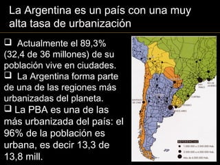  Actualmente el 89,3%
(32,4 de 36 millones) de su
población vive en ciudades.
 La Argentina forma parte
de una de las regiones más
urbanizadas del planeta.
 La PBA es una de las
más urbanizada del país: el
96% de la población es
urbana, es decir 13,3 de
13,8 mill.
La Argentina es un país con una muy
alta tasa de urbanización
 