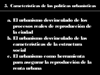 5. Características de las políticas urbanísticas
a. El urbanismo desvinculado de los
procesos reales de reproducción de
la ciudad
b. El urbanismo desvinculado de las
características de la estructura
social
c. El urbanismo como herramienta
para asegurarla reproducción de la
renta urbana
 