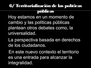 Hoy estamos en un momento de
cambio y las políticas públicas
plantean otros debates como, la
universalidad.
La perspectiva basada en derechos
de los ciudadanos.
En este nuevo contexto el territorio
es una entrada para alcanzar la
integralidad.
6/ Territorialización de las políticas
públicas
 