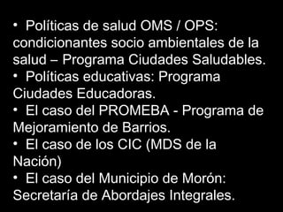 • Políticas de salud OMS / OPS:
condicionantes socio ambientales de la
salud – Programa Ciudades Saludables.
• Políticas educativas: Programa
Ciudades Educadoras.
• El caso del PROMEBA - Programa de
Mejoramiento de Barrios.
• El caso de los CIC (MDS de la
Nación)
• El caso del Municipio de Morón:
Secretaría de Abordajes Integrales.
 