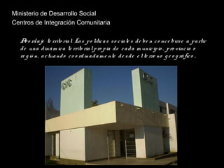 Ministerio de Desarrollo Social
Centros de Integración Comunitaria
Abo rdaje te rrito rial: Las po líticas so ciale s de be n co nce birse a partir
de una dinám ica te rrito rialpro pia de cada m unicipio , pro vincia o
re g ió n, actuando co o rdinadam e nte de sde e lte rre no g e o g ráfico .
 