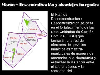 El Plan de
Desconcentración /
Descentralización se basa
en el fortalecimiento de las
siete Unidades de Gestión
Comunal (UGC) que
formarán una red de
efectores de servicios
municipales y extra-
municipales de manera de
acercarlos a la ciudadanía y
estrechar la distancia entre
el sector público y la
sociedad civil.
Morón – Descentralización y abordajes integrales
 