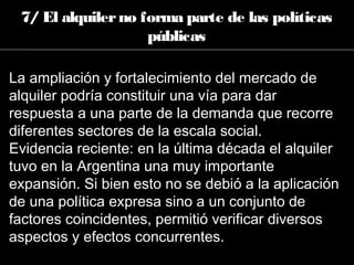 7/ El alquilerno forma parte de las políticas
públicas
La ampliación y fortalecimiento del mercado de
alquiler podría constituir una vía para dar
respuesta a una parte de la demanda que recorre
diferentes sectores de la escala social.
Evidencia reciente: en la última década el alquiler
tuvo en la Argentina una muy importante
expansión. Si bien esto no se debió a la aplicación
de una política expresa sino a un conjunto de
factores coincidentes, permitió verificar diversos
aspectos y efectos concurrentes.
 