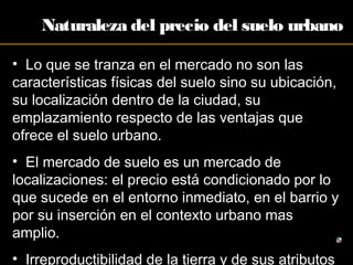 Naturaleza del precio del suelo urbano
• Lo que se tranza en el mercado no son las
características físicas del suelo sino su ubicación,
su localización dentro de la ciudad, su
emplazamiento respecto de las ventajas que
ofrece el suelo urbano.
• El mercado de suelo es un mercado de
localizaciones: el precio está condicionado por lo
que sucede en el entorno inmediato, en el barrio y
por su inserción en el contexto urbano mas
amplio.
• Irreproductibilidad de la tierra y de sus atributos
 