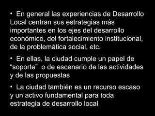 • En general las experiencias de Desarrollo
Local centran sus estrategias más
importantes en los ejes del desarrollo
económico, del fortalecimiento institucional,
de la problemática social, etc.
• En ellas, la ciudad cumple un papel de
“soporte” o de escenario de las actividades
y de las propuestas
• La ciudad también es un recurso escaso
y un activo fundamental para toda
estrategia de desarrollo local
 