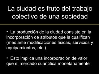 La ciudad es fruto del trabajo
colectivo de una sociedad
• La producción de la ciudad consiste en la
incorporación de atributos que la cualifican
(mediante modificaciones físicas, servicios y
equipamientos, etc.)
• Esto implica una incorporación de valor
que el mercado cuantifica monetariamente
 
