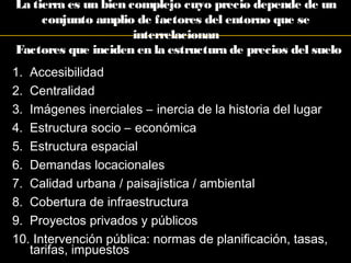 Factores que inciden en la estructura de precios del suelo
1. Accesibilidad
2. Centralidad
3. Imágenes inerciales – inercia de la historia del lugar
4. Estructura socio – económica
5. Estructura espacial
6. Demandas locacionales
7. Calidad urbana / paisajística / ambiental
8. Cobertura de infraestructura
9. Proyectos privados y públicos
10. Intervención pública: normas de planificación, tasas,
tarifas, impuestos
La tierra es un bien complejo cuyo precio depende de un
conjunto amplio de factores del entorno que se
interrelacionan
 