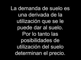 La demanda de suelo es
una derivada de la
utilización que se le
puede dar al suelo.
Por lo tanto las
posibilidades de
utilización del suelo
determinan el precio.
 