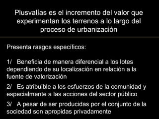 Presenta rasgos específicos:
1/ Beneficia de manera diferencial a los lotes
dependiendo de su localización en relación a la
fuente de valorización
2/ Es atribuible a los esfuerzos de la comunidad y
especialmente a las acciones del sector público
3/ A pesar de ser producidas por el conjunto de la
sociedad son apropidas privadamente
Plusvalías es el incremento del valor que
experimentan los terrenos a lo largo del
proceso de urbanización
 