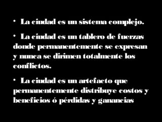 • La ciudad es un sistema complejo.
• La ciudad es un tablero de fuerzas
donde permanentemente se expresan
y nunca se dirimen totalmente los
conflictos.
• La ciudad es un artefacto que
permanentemente distribuye costos y
beneficios ó pérdidas y ganancias
 