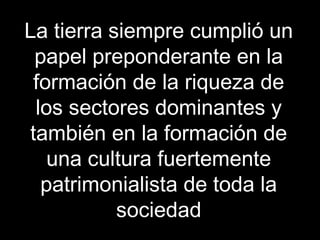 La tierra siempre cumplió un
papel preponderante en la
formación de la riqueza de
los sectores dominantes y
también en la formación de
una cultura fuertemente
patrimonialista de toda la
sociedad
 