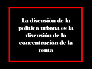 La discusión de la
política urbana es la
discusión de la
concentración de la
renta
 