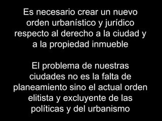 Es necesario crear un nuevo
orden urbanístico y jurídico
respecto al derecho a la ciudad y
a la propiedad inmueble
El problema de nuestras
ciudades no es la falta de
planeamiento sino el actual orden
elitista y excluyente de las
políticas y del urbanismo
 