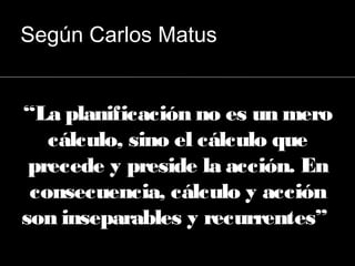“La planificación no es un mero
cálculo, sino el cálculo que
precede y preside la acción. En
consecuencia, cálculo y acción
son inseparables y recurrentes”
Según Carlos Matus
 