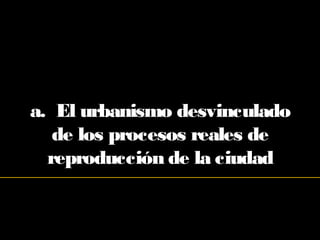 a. El urbanismo desvinculado
de los procesos reales de
reproducción de la ciudad
 