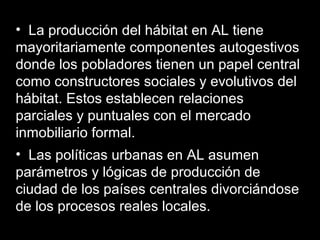 • La producción del hábitat en AL tiene
mayoritariamente componentes autogestivos
donde los pobladores tienen un papel central
como constructores sociales y evolutivos del
hábitat. Estos establecen relaciones
parciales y puntuales con el mercado
inmobiliario formal.
• Las políticas urbanas en AL asumen
parámetros y lógicas de producción de
ciudad de los países centrales divorciándose
de los procesos reales locales.
 