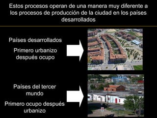 Estos procesos operan de una manera muy diferente a
los procesos de producción de la ciudad en los países
desarrollados
Países desarrollados
Primero urbanizo
después ocupo
Países del tercer
mundo
Primero ocupo después
urbanizo
 