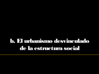 b. El urbanismo desvinculado
de la estructura social
 