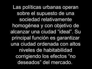 Las políticas urbanas operan
sobre el supuesto de una
sociedad relativamente
homogénea y con objetivo de
alcanzar una ciudad “ideal”. Su
principal función es garantizar
una ciudad ordenada con altos
niveles de habitabilidad
corrigiendo los efectos “no
deseados” del mercado.
 