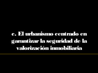 c. El urbanismo centrado en
garantizarla seguridad de la
valorización inmobiliaria
 