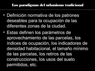 • Definición normativa de los patrones
deseables para la ocupación de las
diferentes zonas de la ciudad.
• Estas definen los parámetros de
aprovechamiento de las parcelas, los
índices de ocupación, los indicadores de
densidad habitacional, el tamaño mínimo
de las parcelas, los retiros de las
construcciones, los usos del suelo
permitidos, etc.
Los paradigmas del urbanismo tradicional
 