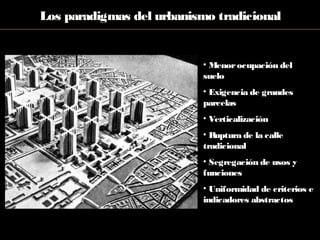 Los paradigmas del urbanismo tradicional
• Menorocupación del
suelo
• Exigencia de grandes
parcelas
• Verticalización
• Ruptura de la calle
tradicional
• Segregación de usos y
funciones
• Uniformidad de criterios e
indicadores abstractos
 
