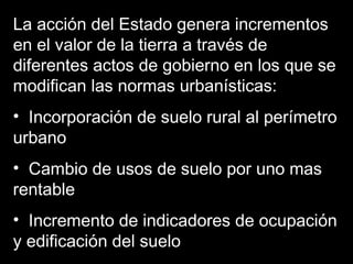La acción del Estado genera incrementos
en el valor de la tierra a través de
diferentes actos de gobierno en los que se
modifican las normas urbanísticas:
• Incorporación de suelo rural al perímetro
urbano
• Cambio de usos de suelo por uno mas
rentable
• Incremento de indicadores de ocupación
y edificación del suelo
 
