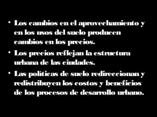 • Los cambios en el aprovechamiento y
en los usos del suelo producen
cambios en los precios.
• Los precios reflejan la estructura
urbana de las ciudades.
• Las políticas de suelo redireccionan y
redistribuyen los costos y beneficios
de los procesos de desarrollo urbano.
 