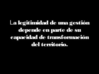La legitimidad de una gestión
depende en parte de su
capacidad de transformación
del territorio.
 