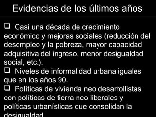  Casi una década de crecimiento
económico y mejoras sociales (reducción del
desempleo y la pobreza, mayor capacidad
adquisitiva del ingreso, menor desigualdad
social, etc.).
 Niveles de informalidad urbana iguales
que en los años 90.
 Políticas de vivienda neo desarrollistas
con políticas de tierra neo liberales y
políticas urbanísticas que consolidan la
Evidencias de los últimos años
 