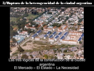 El Mercado – El Estado – La Necesidad
Las tres lógicas de la construcción de la ciudad
argentina
3/Ruptura de la heterogeneidad de la ciudad argentina
 