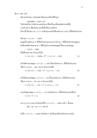 9
ข้อ 21. ตอบ 499
พิจารณาตัวอย่าง 123450000 ซึ่งสามารถเขียนได้ในรูป
4
123450000 12345 10
ในอีกนัยหนึ่ง การนับจานวนเลขโดด 0 ที่ต่อเนื่องมาตั้งแต่หลักหน่วยก็คือ
การนับว่ามี 10 เป็นตัวประกอบทั้งสิ้นกี่จานวนนั่นเอง
ยิ่งกว่านี้ เนื่องจาก 10 2 5 เราจึงสามารถนับได้จากจานวน 2 และ 5 ที่เป็นตัวประกอบ
พิจารณา 1 2 3 2004
ผลคูณนี้ จะมีจานวน 2 ที่เป็นตัวประกอบ มากกว่า จานวน 5 ที่เป็นตัวประกอบอยู่มาก
จึงเพียงพอที่จะนับจานวน 5 ที่เป็นตัวประกอบในผลคูณนี้ ซึ่งจะมาจากตัวคูณ
5,10,15, ,2000
ซึ่งมีทั้งหมด 400 จานวน นั่นคือ
400
5 10 15 2000 5 1 2 3 400 (1)
ต่อไปพิจารณาผลคูณ 1 2 3 400 ซึ่งจะนับจานวน 5 ที่เป็นตัวประกอบ
ได้จาก 5,10,15, ,400 รวม 80 จานวน นั่นคือ
80
5 10 15 400 5 1 2 3 80 (2)
ต่อไปพิจารณาผลคูณ 1 2 3 80 ซึ่งจะนับจานวน 5 ที่เป็นตัวประกอบ
ได้จาก 5,10,15, ,80 รวม 16 จานวน นั่นคือ
16
5 10 15 80 5 1 2 3 16 (3)
และท้ายสุด ผลคูณ 1 2 3 16 จะนับจานวน 5 ที่เป็นตัวประกอบได้จาก
3
5 10 5 1 2 (4)
จาก (1), (2), (3) และ (4) จึงสรุปได้ว่า 1 2 3 2004 จะมี 5 ทั้งหมด
400 80 16 3 499 ตัว
ดังนั้น 1 2 3 2004 มีเลขโดด 0 ต่อเนื่องมาตั้งแต่หลักหน่วย 499 ตัว
 