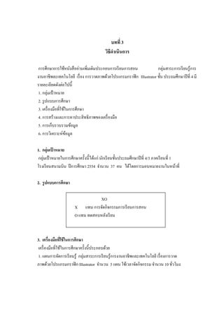 บทที่ 3
วิธีดาเนินการ
การศึกษาการใช้หนังสืออ่านเพิ่มเติมประกอบการเรียนการสอน กลุ่มสาระการเรียนรู้การ
งานอาชีพละเทคโนโลยี เรื่อง การวาดภาพด้วยโปรแกรมกราฟิก Illustrator ชั้น ประถมศึกษาปีที่ 4 มี
รายละเอียดดังต่อไปนี้
1. กลุ่มเป้ าหมาย
2. รูปแบบการศึกษา
3. เครื่องมือที่ใช้ในการศึกษา
4. การสร้างและการหาประสิทธิภาพของเครื่องมือ
5. การเก็บรวบรวมข้อมูล
6. การวิเคราะห์ข้อมูล
1. กลุ่มเป้ าหมาย
กลุ่มเป้ าหมายในการศึกษาครั้งนี้ได้แก่ นักเรียนชั้นประถมศึกษาปีที่ 4/3 ภาคเรียนที่ 1
โรงเรียนสนามบิน ปีการศึกษา 2554 จานวน 37 คน ได้โดยการมอบหมายงานในหน้าที่
2. รูปแบบการศึกษา
XO
X แทน การจัดกิจกรรมการเรียนการสอน
O แทน ทดสอบหลังเรียน
3. เครื่องมือที่ใช้ในการศึกษา
เครื่องมือที่ใช้ในการศึกษาครั้งนี้ประกอบด้วย
1. แผนการจัดการเรียนรู้ กลุ่มสาระการเรียนรู้การงานอาชีพและเทคโนโลยี เรื่องการวาด
ภาพด้วยโปรแกรมกราฟิก Illustrator จานวน 5 แผน ใช้เวลาจัดกิจกรรม จานวน 10 ชั่วโมง
 