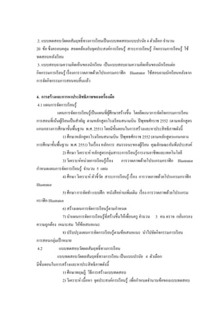 2. แบบทดสอบวัดผลสัมฤทธิ์ทางการเรียนเป็นแบบทดสอบแบบปรนัย 4 ตัวเลือก จานวน
20 ข้อ ซึ่งครอบคลุม สอดคล้องกับจุดประสงค์การเรียนรู้ สาระการเรียนรู้ กิจกรรมการเรียนรู้ ใช้
ทดสอบหลังเรียน
3. แบบสอบถามความคิดเห็นของนักเรียน เป็นแบบสอบถามความคิดเห็นของนักเรียนต่อ
กิจกรรมการเรียนรู้ เรื่องการวาดภาพด้วยโปรแกรมกราฟิก Illustrator ใช้สอบถามนักเรียนหลังจาก
การจัดกิจกรรมการสอนจบสิ้นแล้ว
4. การสร้างและการหาประสิทธิภาพของเครื่องมือ
4.1 แผนการจัดการเรียนรู้
แผนการจัดการเรียนรู้เป็นแผนที่ผู้ศึกษาสร้างขึ้น โดยยึดแนวการจัดกิจกรรมการเรียน
การสอนที่เน้นผู้เรียนเป็นสาคัญ ตามหลักสูตรโรงเรียนสนามบิน ปีพุทธศักราช 2552 (ตามหลักสูตร
แกนกลางการศึกษาขั้นพื้นฐาน พ.ศ. 2551) โดยมีขั้นตอนในการสร้างและหาประสิทธิภาพดังนี้
1) ศึกษาหลักสูตรโรงเรียนสนามบิน ปีพุทธศักราช 2552 (ตามหลักสูตรแกนกลาง
การศึกษาขั้นพื้นฐาน พ.ศ. 2551) ในเรื่อง หลักการ สมรรถนะของผู้เรียน คุณลักษณะอันพึงประสงค์
2) ศึกษา วิเคราะห์ หลักสูตรกลุ่มสาระการเรียนรู้การงานอาชีพและเทคโนโลยี
3) วิเคราะห์หน่วยการเรียนรู้เรื่อง การวาดภาพด้วยโปรแกรมกราฟิก Illustrator
กาหนดแผนการจัดการเรียนรู้ จานวน 5 แผน
4) ศึกษา วิเคราะห์ ตัวชี้วัด สาระการเรียนรู้ เรื่อง การวาดภาพด้วยโปรแกรมกราฟิก
Illustrator
5) ศึกษา การจัดทา แบบฝึก หนังสืออ่านเพิ่มเติม เรื่อง การวาดภาพด้วยโปรแกรม
กราฟิก Illustrator
6) สร้างแผนการจัดการเรียนรู้ตามกาหนด
7) นาแผนการจัดการเรียนรู้ที่สร้างขึ้นให้เพื่อนครู จานวน 3 คน ตรวจ กลั่นกรอง
ความถูกต้อง เหมาะสม ให้ข้อเสนอแนะ
8) ปรับปรุงแผนการจัดการเรียนรู้ตามข้อเสนอแนะ นาไปจัดกิจกรรมการเรียน
การสอนกลุ่มเป้ าหมาย
4.2 แบบทดสอบวัดผลสัมฤทธิ์ทางการเรียน
แบบทดสอบวัดผลสัมฤทธิ์ทางการเรียน เป็นแบบปรนัย 4 ตัวเลือก
มีขั้นตอนในการสร้างและหาประสิทธิภาพดังนี้
1) ศึกษาทฤษฎี วิธีการสร้างแบบทดสอบ
2) วิเคราะห์ เนื้อหา จุดประสงค์การเรียนรู้ เพื่อกาหนดจานวนข้อของแบบทดสอบ
 