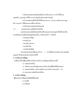 3) เขียนแบบทดสอบวัดผลสัมฤทธิ์ทางการเรียน จานวน 20 ข้อ ให้มีความ
สอดคล้อง ครอบคลุม ตัวชี้วัด สาระการเรียนรู้ จุดประสงค์การเรียนรู้
4) นาแบบทดสอบที่สร้างขึ้นให้เพื่อนครู จานวน 3 คน ตรวจ กลั่นกรองความถูก
ต้อง เหมาะสม ให้ข้อเสนอแนะเพื่อการปรับปรุง
5) ปรับปรุงแบบทดสอบฉบับสมบูรณ์
4.3 แบบสอบถามความคิดเห็นของนักเรียน
แบบสอบถามความคิดเห็นของนักเรียนเป็นแบบมาตราประมาณค่า ซึ่งมีน้าหนักหรือ
ความเข้มของความพึงพอใจต่อคุณลักษณะนั้น ๆ โดยกาหนดไว้ 5 ระดับ คือ
5 หมายถึง มากที่สุด
4 หมายถึง มาก
3 หมายถึง ปานกลาง
2 หมายถึง น้อย
1 หมายถึง น้อยที่สุด
นาแบบสอบถามเสนอเพื่อนครู จานวน 3 คน เพื่อพิจารณากลั่นกรองความถูกต้อง
สมบูรณ์ ปรับปรุงแบสอบถามก่อนนาไปใช้
5. การเก็บรวบรวมข้อมูล
การศึกษาครั้งนี้ ผู้ศึกษามีวิธีการดาเนินการเก็บรวบรวมข้อมูลตามขั้นตอน ดังนี้
5.1 ทดสอบก่อนเรียน
5.2 จัดกิจกรรมการเรียนรู้ตามแผนการจัดการเรียนรู้ที่จัดทาขึ้นด้วยตนเอง
5.3 ทดสอบหลังเรียน หลังจากจัดกิจกรรมการเรียนการสอนแล้ว 1 วัน
5.4 สอบถามความคิดเห็นของนักเรียน
6. การวิเคราะห์ข้อมูล
ผู้ศึกษาวิเคราะห์ข้อมูลโดยใช้สถิติพื้นฐานคือ
6.1 ค่าเฉลี่ย
6.2 ค่าร้อยละ
 