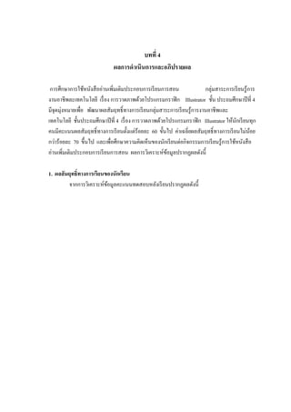 บทที่ 4
ผลการดาเนินการและอภิปรายผล
การศึกษาการใช้หนังสืออ่านเพิ่มเติมประกอบการเรียนการสอน กลุ่มสาระการเรียนรู้การ
งานอาชีพละเทคโนโลยี เรื่อง การวาดภาพด้วยโปรแกรมกราฟิก Illustrator ชั้น ประถมศึกษาปีที่ 4
มีจุดมุ่งหมายเพื่อ พัฒนาผลสัมฤทธิ์ทางการเรียนกลุ่มสาระการเรียนรู้การงานอาชีพและ
เทคโนโลยี ชั้นประถมศึกษาปีที่ 4 เรื่อง การวาดภาพด้วยโปรแกรมกราฟิก Illustrator ให้นักเรียนทุก
คนมีคะแนนผลสัมฤทธิ์ทางการเรียนตั้งแต่ร้อยละ 60 ขั้นไป ค่าเฉลี่ยผลสัมฤทธิ์ทางการเรียนไม่น้อย
กว่าร้อยละ 70 ขึ้นไป และเพื่อศึกษาความคิดเห็นของนักเรียนต่อกิจกรรมการเรียนรู้การใช้หนังสือ
อ่านเพิ่มเติมประกอบการเรียนการสอน ผลการวิเคราะห์ข้อมูลปรากฏผลดังนี้
1. ผลสัมฤทธิ์ทางการเรียนของนักเรียน
จากการวิเคราะห์ข้อมูลคะแนนทดสอบหลังเรียนปรากฏผลดังนี้
 