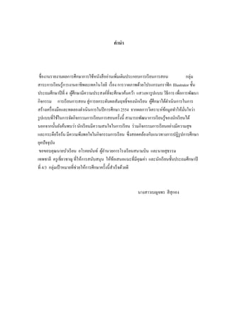 คานา
ชื่องานรายงานผลการศึกษาการใช้หนังสืออ่านเพิ่มเติมประกอบการเรียนการสอน กลุ่ม
สาระการเรียนรู้การงานอาชีพละเทคโนโลยี เรื่อง การวาดภาพด้วยโปรแกรมกราฟิก Illustrator ชั้น
ประถมศึกษาปีที่ 4 ผู้ศึกษามีความประสงค์ที่จะศึกษาค้นคว้า แสวงหารูปแบบ วิธีการ เพื่อการพัฒนา
กิจกรรม การเรียนการสอน สู่การยกระดับผลสัมฤทธิ์ของนักเรียน ผู้ศึกษาได้ดาเนินการในการ
สร้างเครื่องมือและทดลองดาเนินการในปีการศึกษา 2554 จากผลการวิเคราะห์ข้อมูลทาให้มั่นใจว่า
รูปแบบที่ใช้ในการจัดกิจกรรมการเรียนการสอนครั้งนี้ สามารถพัฒนาการเรียนรู้ของนักเรียนได้
นอกจากนั้นยังค้นพบว่า นักเรียนมีความสนใจในการเรียน ร่วมกิจกรรมการเรียนอย่างมีความสุข
และกระตือรือร้น มีความพึงพอใจในกิจกรรมการเรียน ซึ่งสอดคล้องกับแนวทางการปฏิรูปการศึกษา
ยุคปัจจุบัน
ขอขอบคุณนายบัวเรียน อโรคยนันท์ ผู้อานวยการโรงเรียนสนามบิน และนายสุธรรม
เทพชาลี ครูเชี่ยวชาญ ที่ให้การสนับสนุน ให้ข้อเสนอแนะที่มีคุณค่า และนักเรียนชั้นประถมศึกษาปี
ที่ 4/3 กลุ่มเป้ าหมายที่ช่วยให้การศึกษาครั้งนี้สาเร็จด้วยดี
นางสาวเบญจพร สีสุกอง
 