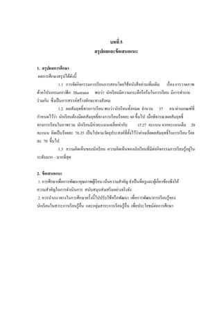 บทที่ 5
สรุปผลและข้อเสนอแนะ
1. สรุปผลการศึกษา
ผลการศึกษาสรุปได้ดังนี้
1.1 การจัดกิจกรรมการเรียนการสอนโดยใช้หนังสืออ่านเพิ่มเติม เรื่อง การวาดภาพ
ด้วยโปรแกรมกราฟิก Illustrator พบว่า นักเรียนมีความกระตือรือร้นในการเรียน มีการทางาน
ร่วมกัน ซึ่งเป็นการสรรค์สร้างทักษะทางสังคม
1.2 ผลสัมฤทธิ์ทางการเรียน พบว่า นักเรียนทั้งหมด จานวน 37 คน ผ่านเกณฑ์ที่
กาหนดไว้ว่า นักเรียนต้องมีผลสัมฤทธิ์ทางการเรียนร้อยละ 60 ขึ้นไป เมื่อพิจารณาผลสัมฤทธิ์
ทางการเรียนในภาพรวม นักเรียนมีค่าคะแนนเฉลี่ยเท่ากับ 15.27 คะแนน จากคะแนนเต็ม 20
คะแนน คิดเป็นร้อยละ 76.35 เป็นไปตามวัตถุประสงค์ที่ตั้งไว้ว่าค่าเฉลี่ยผลสัมฤทธิ์ในการเรียน ร้อย
ละ 70 ขึ้นไป
1.3 ความคิดเห็นของนักเรียน ความคิดเห็นของนักเรียนที่มีต่อกิจกรรมการเรียนรู้อยู่ใน
ระดับมาก – มากที่สุด
2. ข้อเสนอแนะ
1. การศึกษาเพื่อการพัฒนาคุณภาพผู้เรียน เน้นความสาคัญ จาเป็นที่ครูและผู้เกี่ยวข้องพึงให้
ความสาคัญในการดาเนินการ สนับสนุนส่งเสริมอย่างจริงจัง
2. ควรนาแนวทางในการศึกษาครั้งนี้ไปปรับใช้หรือพัฒนา เพื่อการพัฒนาการเรียนรู้ของ
นักเรียนในสาระการเรียนรู้อื่น และกลุ่มสาระการเรียนรู้อื่น เพื่อประโยชน์ต่อการศึกษา
 