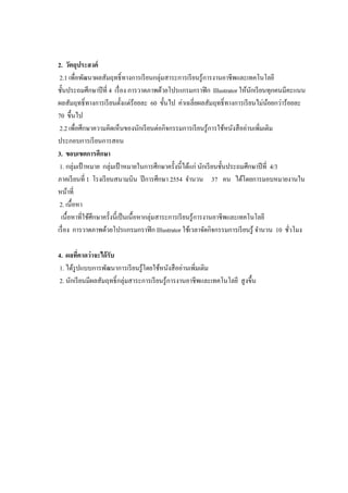 2. วัตถุประสงค์
2.1 เพื่อพัฒนาผลสัมฤทธิ์ทางการเรียนกลุ่มสาระการเรียนรู้การงานอาชีพและเทคโนโลยี
ชั้นประถมศึกษาปีที่ 4 เรื่อง การวาดภาพด้วยโปรแกรมกราฟิก Illustrator ให้นักเรียนทุกคนมีคะแนน
ผลสัมฤทธิ์ทางการเรียนตั้งแต่ร้อยละ 60 ขั้นไป ค่าเฉลี่ยผลสัมฤทธิ์ทางการเรียนไม่น้อยกว่าร้อยละ
70 ขึ้นไป
2.2 เพื่อศึกษาความคิดเห็นของนักเรียนต่อกิจกรรมการเรียนรู้การใช้หนังสืออ่านเพิ่มเติม
ประกอบการเรียนการสอน
3. ขอบเขตการศึกษา
1. กลุ่มเป้ าหมาย กลุ่มเป้ าหมายในการศึกษาครั้งนี้ได้แก่ นักเรียนชั้นประถมศึกษาปีที่ 4/3
ภาคเรียนที่ 1 โรงเรียนสนามบิน ปีการศึกษา 2554 จานวน 37 คน ได้โดยการมอบหมายงานใน
หน้าที่
2. เนื้อหา
เนื้อหาที่ใช้ศึกษาครั้งนี้เป็นเนื้อหากลุ่มสาระการเรียนรู้การงานอาชีพและเทคโนโลยี
เรื่อง การวาดภาพด้วยโปรแกรมกราฟิก Illustrator ใช้เวลาจัดกิจกรรมการเรียนรู้ จานวน 10 ชั่วโมง
4. ผลที่คาดว่าจะได้รับ
1. ได้รูปแบบการพัฒนาการเรียนรู้โดยใช้หนังสืออ่านเพิ่มเติม
2. นักเรียนมีผลสัมฤทธิ์กลุ่มสาระการเรียนรู้การงานอาชีพและเทคโนโลยี สูงขึ้น
 