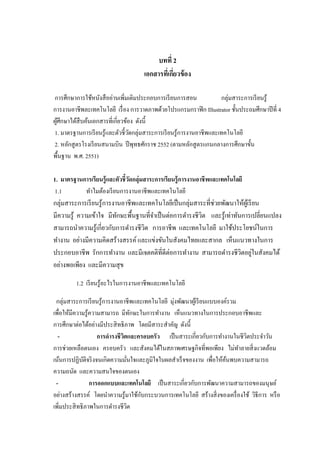 บทที่ 2
เอกสารที่เกี่ยวข้อง
การศึกษาการใช้หนังสืออ่านเพิ่มเติมประกอบการเรียนการสอน กลุ่มสาระการเรียนรู้
การงานอาชีพละเทคโนโลยี เรื่อง การวาดภาพด้วยโปรแกรมกราฟิก Illustrator ชั้นประถมศึกษาปีที่ 4
ผู้ศึกษาได้สืบค้นเอกสารที่เกี่ยวข้อง ดังนี้
1. มาตรฐานการเรียนรู้และตัวชี้วัดกลุ่มสาระการเรียนรู้การงานอาชีพและเทคโนโลยี
2. หลักสูตรโรงเรียนสนามบิน ปีพุทธศักราช 2552 (ตามหลักสูตรแกนกลางการศึกษาขั้น
พื้นฐาน พ.ศ. 2551)
1. มาตรฐานการเรียนรู้และตัวชี้วัดกลุ่มสาระการเรียนรู้การงานอาชีพและเทคโนโลยี
1.1 ทาไมต้องเรียนการงานอาชีพและเทคโนโลยี
กลุ่มสาระการเรียนรู้การงานอาชีพและเทคโนโลยีเป็นกลุ่มสาระที่ช่วยพัฒนาให้ผู้เรียน
มีความรู้ ความเข้าใจ มีทักษะพื้นฐานที่จาเป็นต่อการดารงชีวิต และรู้เท่าทันการเปลี่ยนแปลง
สามารถนาความรู้เกี่ยวกับการดารงชีวิต การอาชีพ และเทคโนโลยี มาใช้ประโยชน์ในการ
ทางาน อย่างมีความคิดสร้างสรรค์และแข่งขันในสังคมไทยและสากล เห็นแนวทางในการ
ประกอบอาชีพ รักการทางาน และมีเจตคติที่ดีต่อการทางาน สามารถดารงชีวิตอยู่ในสังคมได้
อย่างพอเพียง และมีความสุข
1.2 เรียนรู้อะไรในการงานอาชีพและเทคโนโลยี
กลุ่มสาระการเรียนรู้การงานอาชีพและเทคโนโลยี มุ่งพัฒนาผู้เรียนแบบองค์รวม
เพื่อให้มีความรู้ความสามารถ มีทักษะในการทางาน เห็นแนวทางในการประกอบอาชีพและ
การศึกษาต่อได้อย่างมีประสิทธิภาพ โดยมีสาระสาคัญ ดังนี้
- การดารงชีวิตและครอบครัว เป็นสาระเกี่ยวกับการทางานในชีวิตประจาวัน
การช่วยเหลือตนเอง ครอบครัว และสังคมได้ในสภาพเศรษฐกิจที่พอเพียง ไม่ทาลายสิ่งแวดล้อม
เน้นการปฏิบัติจริงจนเกิดความมั่นใจและภูมิใจในผลสาเร็จของงาน เพื่อให้ค้นพบความสามารถ
ความถนัด และความสนใจของตนเอง
- การออกแบบและเทคโนโลยี เป็นสาระเกี่ยวกับการพัฒนาความสามารถของมนุษย์
อย่างสร้างสรรค์ โดยนาความรู้มาใช้กับกระบวนการเทคโนโลยี สร้างสิ่งของเครื่องใช้ วิธีการ หรือ
เพิ่มประสิทธิภาพในการดารงชีวิต
 