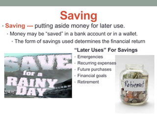 Saving
• Saving --- putting aside money for later use.
• Money may be “saved” in a bank account or in a wallet.
• The form of savings used determines the financial return
“Later Uses” For Savings
• Emergencies
• Recurring expenses
• Future purchases
• Financial goals
• Retirement
 