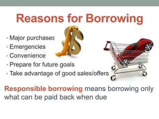 Reasons for Borrowing
• Major purchases
• Emergencies
• Convenience
• Prepare for future goals
• Take advantage of good sales/offers
Responsible borrowing means borrowing only
what can be paid back when due
 