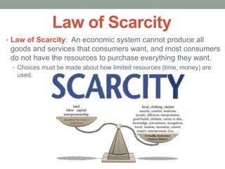 Law of Scarcity
• Law of Scarcity: An economic system cannot produce all
goods and services that consumers want, and most consumers
do not have the resources to purchase everything they want.
• Choices must be made about how limited resources (time, money) are
used.
 