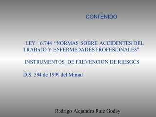 Rodrigo Alejandro Ruiz Godoy1
LEY 16.744 “NORMAS SOBRE ACCIDENTES DEL
TRABAJO Y ENFERMEDADES PROFESIONALES”
INSTRUMENTOS DE PREVENCION DE RIESGOS
D.S. 594 de 1999 del Minsal
CONTENIDO
 